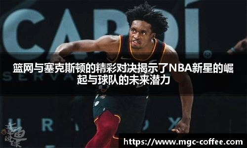 篮网与塞克斯顿的精彩对决揭示了NBA新星的崛起与球队的未来潜力