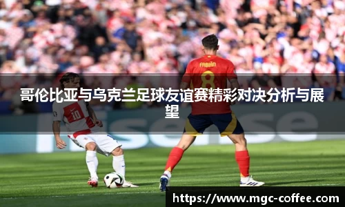 哥伦比亚与乌克兰足球友谊赛精彩对决分析与展望